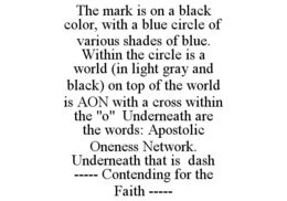 THE MARK IS ON A BLACK COLOR, WITH A BLUE CIRCLE OF VARIOUS SHADES OF BLUE. WITHIN THE CIRCLE IS A WORLD (IN LIGHT GRAY AND BLACK) ON TOP OF THE WORLD IS AON WITH A CROSS WITHIN THE "O" UNDERNEATH ARE THE WORDS: APOSTOLIC ONENESS NETWORK. UNDERNEATH THAT IS DASH ----- CONTENDING FOR THE FAITH ----- trademark