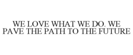 WE LOVE WHAT WE DO. WE PAVE THE PATH TOTHE FUTURE trademark