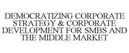DEMOCRATIZING CORPORATE STRATEGY & CORPORATE DEVELOPMENT FOR SMBS AND THE MIDDLE MARKET trademark