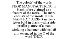 THE COLOR(S) OF THE WORDS THOR MANUFACTURING IN BLACK IS/ARE CLAIMED AS A FEATURE OF THE MARK. THE MARK CONSISTS OF THE WORDS THOR MANUFACTURING IN BLOCK LETTER BOLD IN BLACK WITH A SIDE PROFILE PICTURE OF A MAN WIELDING A HAMMER WITH HIS LEFT ARM EXTENDED IN THE O OF THE WORD THOR trademark