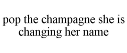 POP THE CHAMPAGNE SHE IS CHANGING HER NAME trademark