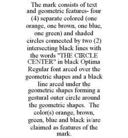 THE MARK CONSISTS OF TEXT AND GEOMETRIC FEATURES- FOUR (4) SEPARATE COLORED (ONE ORANGE, ONE BROWN, ONE BLUE, ONE GREEN) AND SHADED CIRCLES CONNECTED BY TWO (2) INTERSECTING BLACK LINES WITH THE WORDS "THE CIRCLE CENTER" IN BLACK OPTIMA REGULAR FONT ARCED OVER THE GEOMETRIC SHAPES AND A BLACK LINE ARCED UNDER THE GEOMETRIC SHAPES FORMING A GESTURAL OUTER CIRCLE AROUND THE GEOMETRIC SHAPES. THE COLOR(S) ORANGE, BROWN, GREEN, BLUE AND BLACK IS/ARE CLAIMED AS FEATURES OF THE MARK. trademark