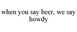 WHEN YOU SAY BEER, WE SAY HOWDY trademark