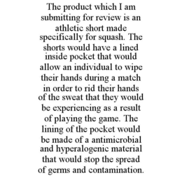 THE PRODUCT WHICH I AM SUBMITTING FOR REVIEW IS AN ATHLETIC SHORT MADE SPECIFICALLY FOR SQUASH. THE SHORTS WOULD HAVE A LINED INSIDE POCKET THAT WOULD ALLOW AN INDIVIDUAL TO WIPE THEIR HANDS DURING A MATCH IN ORDER TO RID THEIR HANDS OF THE SWEAT THAT THEY WOULD BE EXPERIENCING AS A RESULT OF PLAYING THE GAME. THE LINING OF THE POCKET WOULD BE MADE OF A ANTIMICROBIAL AND HYPERALOGENIC MATERIAL THAT WOULD STOP THE SPREAD OF GERMS AND CONTAMINATION. trademark