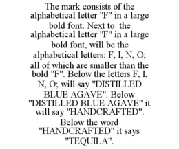 THE MARK CONSISTS OF THE ALPHABETICAL LETTER "F" IN A LARGE BOLD FONT. NEXT TO THE ALPHABETICAL LETTER "F" IN A LARGE BOLD FONT, WILL BE THE ALPHABETICAL LETTERS: F, I, N, O; ALL OF WHICH ARE SMALLER THAN THE BOLD "F". BELOW THE LETTERS F, I, N, O; WILL SAY "DISTILLED BLUE AGAVE". BELOW "DISTILLED BLUE AGAVE" IT WILL SAY "HANDCRAFTED". BELOW THE WORD "HANDCRAFTED" IT SAYS "TEQUILA". trademark