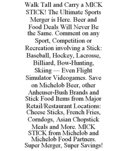 WALK TALL AND CARRY A MICK STICK! THE ULTIMATE SPORTS MERGER IS HERE. BEER AND FOOD DEALS WILL NEVER BE THE SAME. COMMENT ON ANY SPORT, COMPETITION OR RECREATION INVOLVING A STICK: BASEBALL, HOCKEY, LACROSSE, BILLIARD, BOW-HUNTING, SKIING - EVEN FLIGHT SIMULATOR VIDEOGAMES. SAVE ON MICHELOB BEER, OTHER ANHEUSER-BUSH BRANDS AND STICK FOOD ITEMS FROM MAJOR RETAIL/RESTAURANT LOCATIONS: CHEESE STICKS, FRENCH FRIES, CORNDOGS, ASIAN CHOPSTICK MEALS AND MORE. MICK STICK FROM MICHELOB AND MICHELOB FOOD PARTNERS. SUPER MERGER, SUPER SAVINGS! trademark