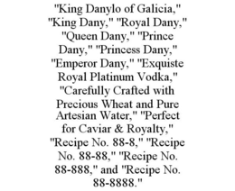 "KING DANYLO OF GALICIA," "KING DANY," "ROYAL DANY," "QUEEN DANY," "PRINCE DANY," "PRINCESS DANY," "EMPEROR DANY," "EXQUISTE ROYAL PLATINUM VODKA," "CAREFULLY CRAFTED WITH PRECIOUS WHEAT AND PURE ARTESIAN WATER," "PERFECT FOR CAVIAR & ROYALTY," "RECIPE NO. 88-8," "RECIPE NO. 88-88," "RECIPE NO. 88-888," AND "RECIPE NO. 88-8888." trademark