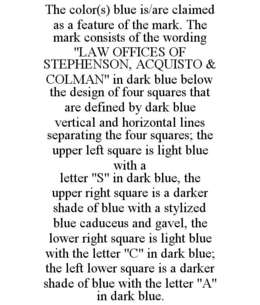 THE COLOR(S) BLUE IS/ARE CLAIMED AS A FEATURE OF THE MARK. THE MARK CONSISTS OF THE WORDING "LAW OFFICES OF STEPHENSON, ACQUISTO & COLMAN" IN DARK BLUE BELOW THE DESIGN OF FOUR SQUARES THAT ARE DEFINED BY DARK BLUE VERTICAL AND HORIZONTAL LINES SEPARATING THE FOUR SQUARES; THE UPPER LEFT SQUARE IS LIGHT BLUE WITH A LETTER "S" IN DARK BLUE, THE UPPER RIGHT SQUARE IS A DARKER SHADE OF BLUE WITH A STYLIZED BLUE CADUCEUS AND GAVEL, THE LOWER RIGHT SQUARE IS LIGHT BLUE WITH THE LETTER "C" IN DARK BLUE; THE LEFT LOWER SQUARE IS A DARKER SHADE OF BLUE WITH THE LETTER "A" IN DARK BLUE. trademark