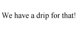 WE HAVE A DRIP FOR THAT! trademark