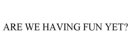 ARE WE HAVING FUN YET? trademark