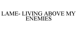 LAME- LIVING ABOVE MY ENEMIES trademark
