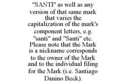 "SANTI" AS WELL AS ANY VERSION OF THAT SAME MARK THAT VARIES THE CAPITALIZATION OF THE MARK'S COMPONENT LETTERS, E.G. "SANTI" AND "SANTI" ETC. PLEASE NOTE THAT THE MARK IS A NICKNAME CORRESPONDS TO THE OWNER OF THE MARK AND TO THE INDIVIDUAL FILING FOR THE MARK (I.E. SANTIAGO DANINO BECK). trademark