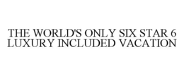 THE WORLD'S ONLY SIX STAR 6 LUXURY INCLUDED VACATION trademark