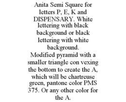 ANITA SEMI SQUARE FOR LETTERS P, E, K AND DISPENSARY. WHITE LETTERING WITH BLACK BACKGROUND OR BLACK LETTERING WITH WHITE BACKGROUND. MODIFIED PYRAMID WITH A SMALLER TRIANGLE CON VEXING THE BOTTOM TO CREATE THE A, WHICH WILL BE CHARTREUSE GREEN, PANTONE COLOR PMS 375. OR ANY OTHER COLOR FOR THE A. trademark