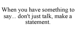 WHEN YOU HAVE SOMETHING TO SAY... DON'T JUST TALK, MAKE A STATEMENT. trademark