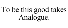 TO BE THIS GOOD TAKES ANALOGUE. trademark