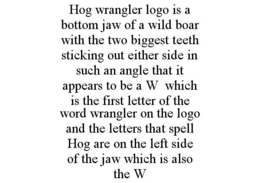 HOG WRANGLER LOGO IS A BOTTOM JAW OF A WILD BOAR WITH THE TWO BIGGEST TEETH STICKING OUT EITHER SIDE IN SUCH AN ANGLE THAT IT APPEARS TO BE A W WHICH IS THE FIRST LETTER OF THE WORD WRANGLER ON THE LOGO AND THE LETTERS THAT SPELL HOG ARE ON THE LEFT SIDE OF THE JAW WHICH IS ALSO THE W trademark