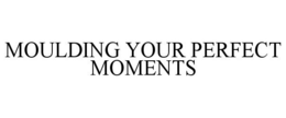 MOULDING YOUR PERFECT MOMENTS trademark