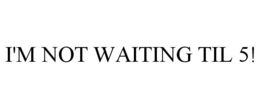 I'M NOT WAITING TIL 5! trademark