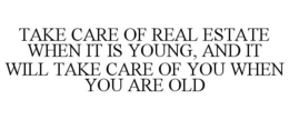 TAKE CARE OF REAL ESTATE WHEN IT IS YOUNG, AND IT WILL TAKE CARE OF YOU WHEN YOU ARE OLD trademark