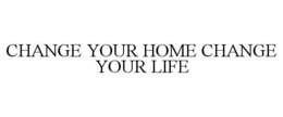 CHANGE YOUR HOME CHANGE YOUR LIFE trademark