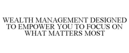 WEALTH MANAGEMENT DESIGNED TO EMPOWER YOU TO FOCUS ON WHAT MATTERS MOST trademark