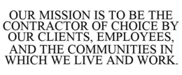 OUR MISSION IS TO BE THE CONTRACTOR OF CHOICE BY OUR CLIENTS, EMPLOYEES, AND THE COMMUNITIES IN WHICH WE LIVE AND WORK. trademark