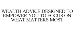 WEALTH ADVICE DESIGNED TO EMPOWER YOU TO FOCUS ON WHAT MATTERS MOST trademark