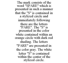 THE MARK CONSISTS OF THE WORD "SPARE" WHICH IS PRESENTED IN SUCH A MANNER THAT THE "S" IS CONTAINED IN A STYLIZED CIRCLE AND IMMEDIATELY FOLLOWING THERE ARE THE LETTERS "PARE". THE "S" IS PRESENTED IN THE COLOR WHITE CONTAINED WITHIN AN ORANGE CIRCLE WITH DARK RED SHADING. THE LETTERS "PARE" ARE PRESENTED IN THE COLOR GRAY. THE WHITE LETTER "S" IS CONTAINED WITHIN THE CENTER OF THE STYLIZED CIRCLE. trademark