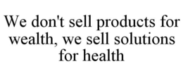WE DON'T SELL PRODUCTS FOR WEALTH, WE SELL SOLUTIONS FOR HEALTH trademark