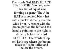 THE WORDS SALEM'S BLACK HAT SOCIETY ON SEPARATE LINES, BUT OF EQUAL SIZE, FORMING A SQUARE. THE A IN HAT IS A POINTED BLACK HAT WITH A BUCKLE DIRECTLY OVER THE WIDE BRIM. A BROOM WITH THE BROOM PART ON THE LEFT AND THE HANDLE POINTING TO THE RIGHT IS DIRECTLY BELOW THE WORD SOCIETY. THE WORDS "HOP ON! LET'S SEE WHERE THE BROOM TAKES US!" IS IN ITALICS AND BELOW THE BROOM. trademark