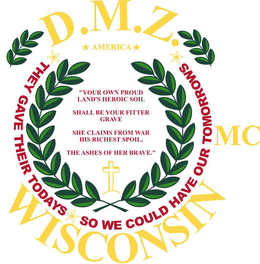 D.M.Z. AMERICA MC WISCONSIN "YOUR OWN PROUD LAND'S HEROIC SOIL SHALL BE YOUR FITTER GRAVE SHE CLAIMS FROM WAR HIS RICHEST SPOIL, THE ASHES OF THE BRAVE." THEY GAVE THEIR TODAYS SO WE COULD HAVE OUR TOMORROWS trademark
