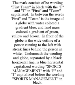 THE MARK CONSISTS OF HE WORDING "FIRST TEAM" IN BLACK WITH THE "F" AND "T" IN "FIRST" AND "TEAM" CAPITALIZED. IN BETWEEN THE WORDS "FIRST" AND "TEAM" IS THE IMAGE OF A GLOBE WITH WATER COLORED A GRADIENT BLUE, AND LAND MASS COLORED A GRADIENT OF GREEN, YELLOW AND BROWN. IN FRONT OF THE GLOBE IS THE WIDE OUTLINE OF A PERSON RUNNING TO THE LEFT WITH STREAK LINES BEHIND THE PERSON IN WHITE. UNDERNEATH THE WORDING AND GLOBE, SEPARATED BY A BLACK HORIZONTAL LINE, IS BLUE HORIZONTAL CAPITALIZED WORDING "SPORTS MANAGEMENT" WITH "F" AND "T" CAPITALIZED BEFORE THE WORDING "SPORTS MANAGEMENT" IN BLACK. trademark