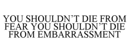 YOU SHOULDN'T DIE FROM FEAR YOU SHOULDN'T DIE FROM EMBARRASSMENT trademark