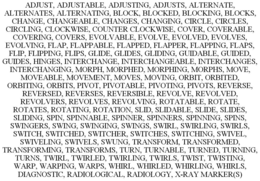 ADJUST, ADJUSTABLE, ADJUSTING, ADJUSTS, ALTERNATE, ALTERNATES, ALTERNATING, BLOCK, BLOCKED, BLOCKING, BLOCKS, CHANGE, CHANGEABLE, CHANGES, CHANGING, CIRCLE, CIRCLES, CIRCLING, CLOCKWISE, COUNTER CLOCKWISE, COVER, COVERABLE, COVERING, COVERS, EVOLVABLE, EVOLVE, EVOLVED, EVOLVES, EVOLVING, FLAP, FLAPPABLE, FLAPPED, FLAPPER, FLAPPING, FLAPS, FLIP, FLIPPING, FLIPS, GLIDE, GLIDES, GLIDING, GUIDABLE, GUIDED, GUIDES, HINGES, INTERCHANGE, INTERCHANGEABLE, INTERCHANGES, INTERCHANGING, MORPH, MORPHED, MORPHING, MORPHS, MOVE, MOVEABLE, MOVEMENT, MOVES, MOVING, ORBIT, ORBITED, ORBITING, ORBITS, PIVOT, PIVOTABLE, PIVOTING, PIVOTS, REVERSE, REVERSED, REVERSES, REVERSIBLE, REVOLVE, REVOLVED, REVOLVERS, REVOLVES, REVOLVING, ROTATABLE, ROTATE, ROTATES, ROTATING, ROTATION, SLID, SLIDABLE, SLIDE, SLIDES, SLIDING, SPIN, SPINNABLE, SPINNER, SPINNERS, SPINNING, SPINS, SWINGERS, SWING, SWINGING, SWINGS, SWIRL, SWIRLING, SWIRLS, SWITCH, SWITCHED, SWITCHER, SWITCHES, SWITCHING, SWIVEL, SWIVELING, SWIVELS, SWUNG, TRANSFORM, TRANSFORMED, TRANSFORMING, TRANSFORMS, TURN, TURNABLE, TURNED, TURNING, TURNS, TWIRL, TWIRLED, TWIRLING, TWIRLS, TWIST, TWISTING, WARP, WARPING, WARPS, WHIRL, WHIRLED, WHIRLING, WHIRLS, DIAGNOSTIC, RADIOLOGICAL, RADIOLOGY, X-RAY MARKER(S) trademark