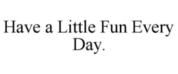 HAVE A LITTLE FUN EVERY DAY. trademark