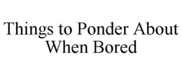 THINGS TO PONDER ABOUT WHEN BORED trademark