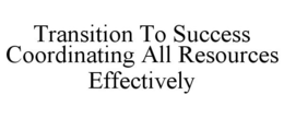 TRANSITION TO SUCCESS COORDINATING ALL RESOURCES EFFECTIVELY trademark