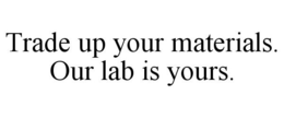 TRADE UP YOUR MATERIALS. OUR LAB IS YOURS. trademark