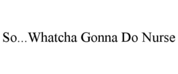 SO...WHATCHA GONNA DO NURSE trademark