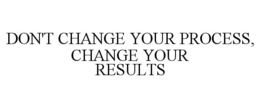DON'T CHANGE YOUR PROCESS, CHANGE YOUR RESULTS trademark