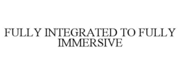 FULLY INTEGRATED TO FULLY IMMERSIVE trademark