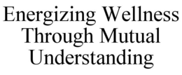 ENERGIZING WELLNESS THROUGH MUTUAL UNDERSTANDING trademark