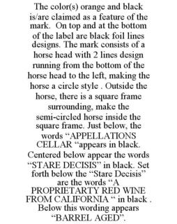 THE COLOR(S) ORANGE AND BLACK IS/ARE CLAIMED AS A FEATURE OF THE MARK. ON TOP AND AT THE BOTTOM OF THE LABEL ARE BLACK FOIL LINES DESIGNS. THE MARK CONSISTS OF A HORSE HEAD WITH 2 LINES DESIGN RUNNING FROM THE BOTTOM OF THE HORSE HEAD TO THE LEFT, MAKING THE HORSE A CIRCLE STYLE . OUTSIDE THE HORSE, THERE IS A SQUARE FRAME SURROUNDING, MAKE THE SEMI-CIRCLED HORSE INSIDE THE SQUARE FRAME. JUST BELOW, THE WORDS "APPELLATIONS CELLAR "APPEARS IN BLACK. CENTERED BELOW APPEAR THE WORDS "STARE DECISIS" IN BLACK. SET FORTH BELOW THE "STARE DECISIS" ARE THE WORDS "A PROPRIETARTY RED WINE FROM CALIFORNIA " IN BLACK . BELOW THIS WORDING APPEARS "BARREL AGED". trademark