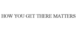 HOW YOU GET THERE MATTERS trademark