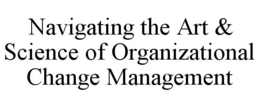 NAVIGATING THE ART & SCIENCE OF ORGANIZATIONAL CHANGE MANAGEMENT trademark