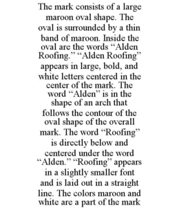 THE MARK CONSISTS OF A LARGE MAROON OVAL SHAPE. THE OVAL IS SURROUNDED BY A THIN BAND OF MAROON. INSIDE THE OVAL ARE THE WORDS "ALDEN ROOFING." "ALDEN ROOFING" APPEARS IN LARGE, BOLD, AND WHITE LETTERS CENTERED IN THE CENTER OF THE MARK. THE WORD "ALDEN" IS IN THE SHAPE OF AN ARCH THAT FOLLOWS THE CONTOUR OF THE OVAL SHAPE OF THE OVERALL MARK. THE WORD "ROOFING" IS DIRECTLY BELOW AND CENTERED UNDER THE WORD "ALDEN." "ROOFING" APPEARS IN A SLIGHTLY SMALLER FONT AND IS LAID OUT IN A STRAIGHT LINE. THE COLORS MAROON AND WHITE ARE A PART OF THE MARK trademark