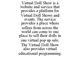 VIRTUAL DOLL SHOW IS A WEBSITE AND SERVICE THAT PROVIDES A PLATFORM FOR VIRTUAL DOLL SHOWS AND EVENTS. THE SERVICE PROVIDES A PLACE WHERE SELLERS FROM ACROSS THE WORLD CAN COME TO ONE PLACE TO SELL THEIR DOLLS IN ONE VIRTUAL POP UP SALE. THE VIRTUAL DOLL SHOW ALSO PROVIDES VIRTUAL EDUCATIONAL PROGRAMMING. trademark