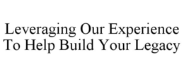 LEVERAGING OUR EXPERIENCE TO HELP BUILD YOUR LEGACY trademark