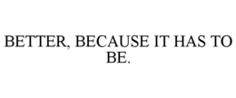 BETTER, BECAUSE IT HAS TO BE. trademark